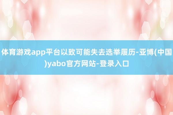 体育游戏app平台以致可能失去选举履历-亚博(中国)yabo官方网站-登录入口