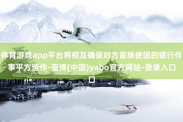 体育游戏app平台将相互确保对方冒昧使团的银行作事平方运作-亚博(中国)yabo官方网站-登录入口