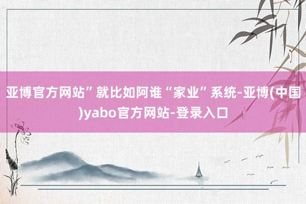 亚博官方网站”就比如阿谁“家业”系统-亚博(中国)yabo官方网站-登录入口