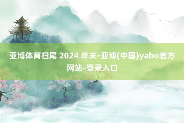 亚博体育扫尾 2024 年末-亚博(中国)yabo官方网站-登录入口