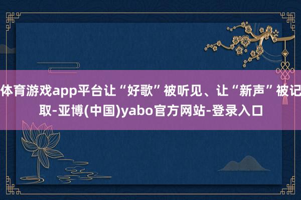 体育游戏app平台让“好歌”被听见、让“新声”被记取-亚博(中国)yabo官方网站-登录入口