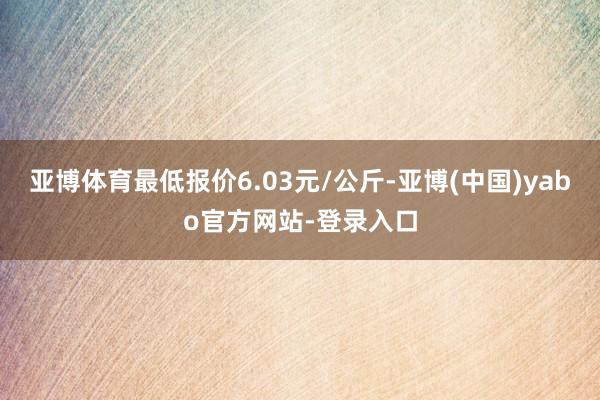 亚博体育最低报价6.03元/公斤-亚博(中国)yabo官方网站-登录入口