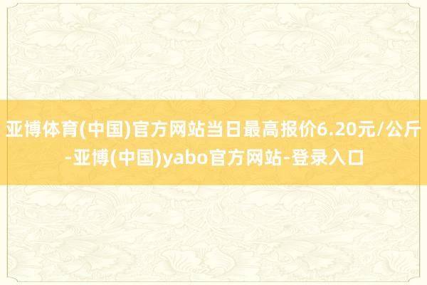 亚博体育(中国)官方网站当日最高报价6.20元/公斤-亚博(中国)yabo官方网站-登录入口