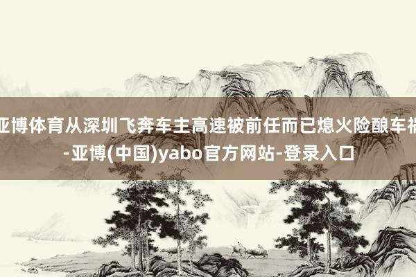 亚博体育从深圳飞奔车主高速被前任而已熄火险酿车祸-亚博(中国)yabo官方网站-登录入口