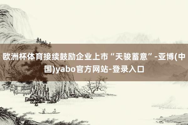 欧洲杯体育接续鼓励企业上市“天骏蓄意”-亚博(中国)yabo官方网站-登录入口