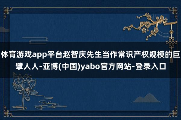 体育游戏app平台赵智庆先生当作常识产权规模的巨擘人人-亚博(中国)yabo官方网站-登录入口