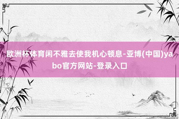 欧洲杯体育闲不雅去使我机心顿息-亚博(中国)yabo官方网站-登录入口