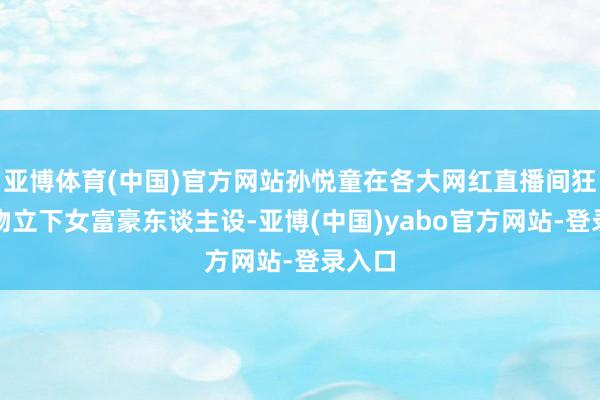 亚博体育(中国)官方网站孙悦童在各大网红直播间狂刷礼物立下女富豪东谈主设-亚博(中国)yabo官方网站-登录入口