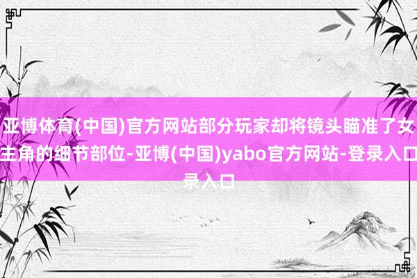 亚博体育(中国)官方网站部分玩家却将镜头瞄准了女主角的细节部位-亚博(中国)yabo官方网站-登录入口