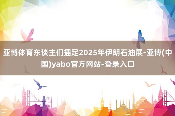 亚博体育东谈主们插足2025年伊朗石油展-亚博(中国)yabo官方网站-登录入口