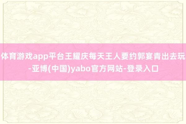 体育游戏app平台王耀庆每天王人要约郭宴青出去玩-亚博(中国)yabo官方网站-登录入口