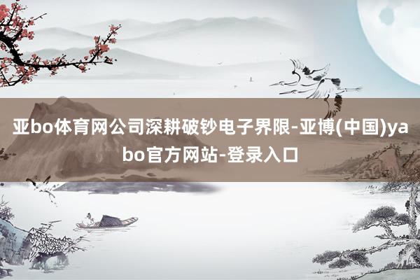 亚bo体育网公司深耕破钞电子界限-亚博(中国)yabo官方网站-登录入口