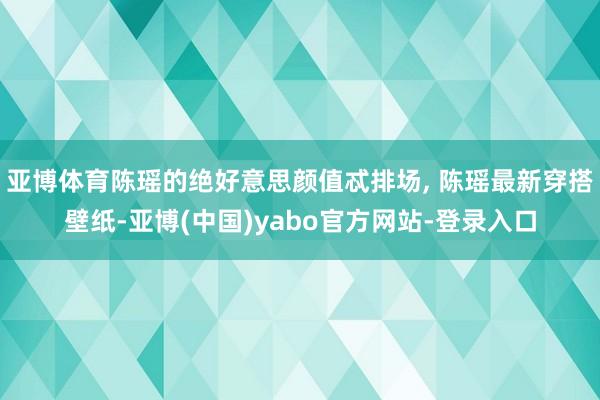 亚博体育陈瑶的绝好意思颜值忒排场, 陈瑶最新穿搭壁纸-亚博(中国)yabo官方网站-登录入口