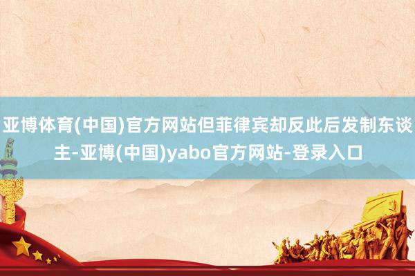 亚博体育(中国)官方网站但菲律宾却反此后发制东谈主-亚博(中国)yabo官方网站-登录入口