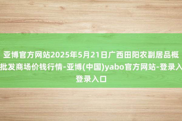 亚博官方网站2025年5月21日广西田阳农副居品概括批发商场价钱行情-亚博(中国)yabo官方网站-登录入口
