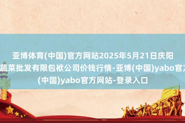 亚博体育(中国)官方网站2025年5月21日庆阳市西峰西郊瓜果蔬菜批发有限包袱公司价钱行情-亚博(中国)yabo官方网站-登录入口