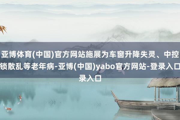 亚博体育(中国)官方网站施展为车窗升降失灵、中控锁散乱等老年病-亚博(中国)yabo官方网站-登录入口