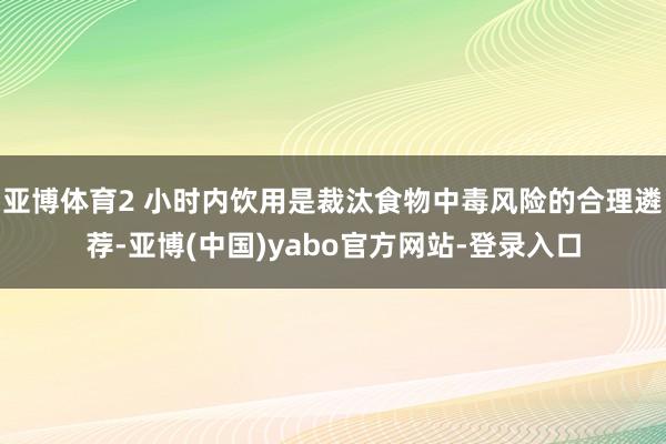 亚博体育2 小时内饮用是裁汰食物中毒风险的合理遴荐-亚博(中国)yabo官方网站-登录入口