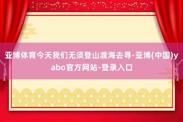亚博体育今天我们无须登山渡海去寻-亚博(中国)yabo官方网站-登录入口