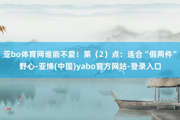 亚bo体育网谁能不爱！第（2）点：连合“假两件”野心-亚博(中国)yabo官方网站-登录入口