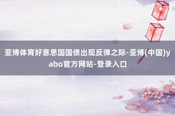 亚博体育好意思国国债出现反弹之际-亚博(中国)yabo官方网站-登录入口