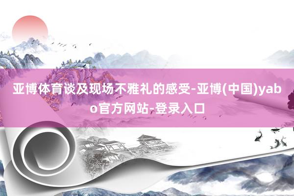 亚博体育谈及现场不雅礼的感受-亚博(中国)yabo官方网站-登录入口