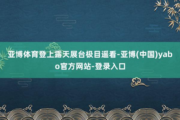 亚博体育登上露天展台极目遥看-亚博(中国)yabo官方网站-登录入口