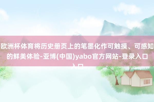 欧洲杯体育将历史册页上的笔墨化作可触摸、可感知的鲜美体验-亚博(中国)yabo官方网站-登录入口