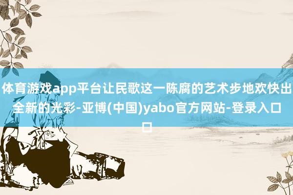 体育游戏app平台让民歌这一陈腐的艺术步地欢快出全新的光彩-亚博(中国)yabo官方网站-登录入口