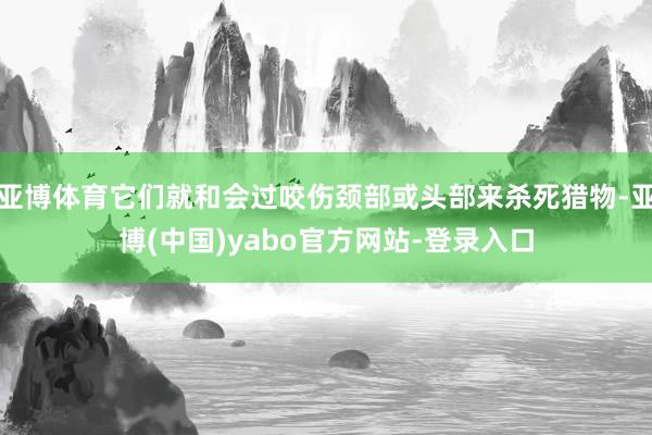 亚博体育它们就和会过咬伤颈部或头部来杀死猎物-亚博(中国)yabo官方网站-登录入口