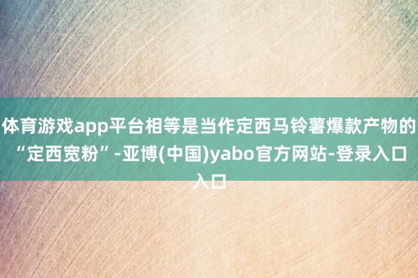体育游戏app平台相等是当作定西马铃薯爆款产物的“定西宽粉”-亚博(中国)yabo官方网站-登录入口
