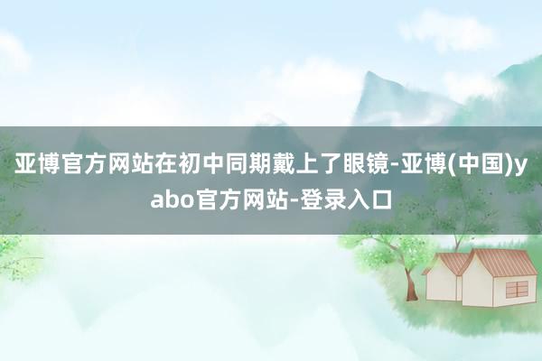 亚博官方网站在初中同期戴上了眼镜-亚博(中国)yabo官方网站-登录入口