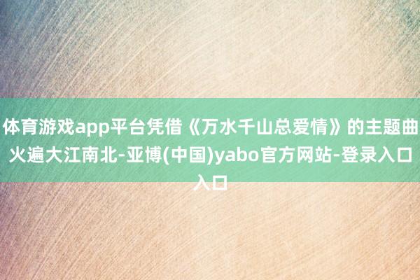体育游戏app平台凭借《万水千山总爱情》的主题曲火遍大江南北-亚博(中国)yabo官方网站-登录入口