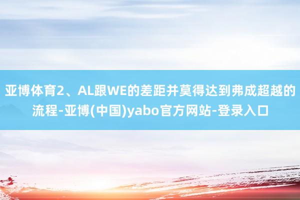 亚博体育2、AL跟WE的差距并莫得达到弗成超越的流程-亚博(中国)yabo官方网站-登录入口