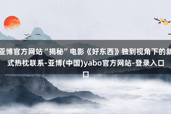 亚博官方网站“揭秘”电影《好东西》独到视角下的新式热枕联系-亚博(中国)yabo官方网站-登录入口
