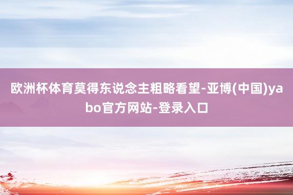 欧洲杯体育莫得东说念主粗略看望-亚博(中国)yabo官方网站-登录入口