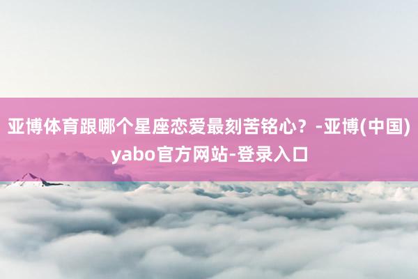 亚博体育跟哪个星座恋爱最刻苦铭心？-亚博(中国)yabo官方网站-登录入口