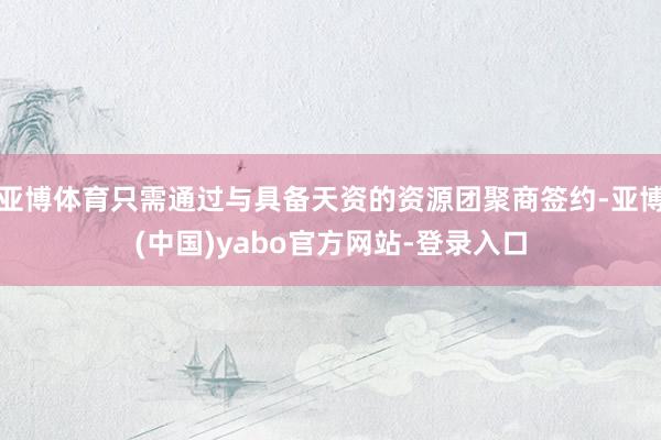 亚博体育只需通过与具备天资的资源团聚商签约-亚博(中国)yabo官方网站-登录入口