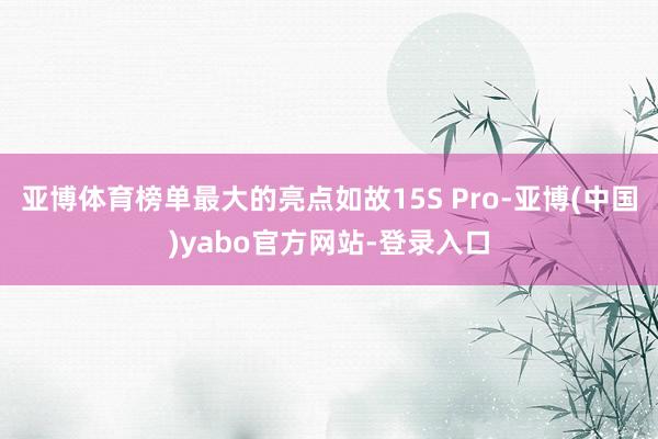 亚博体育榜单最大的亮点如故15S Pro-亚博(中国)yabo官方网站-登录入口