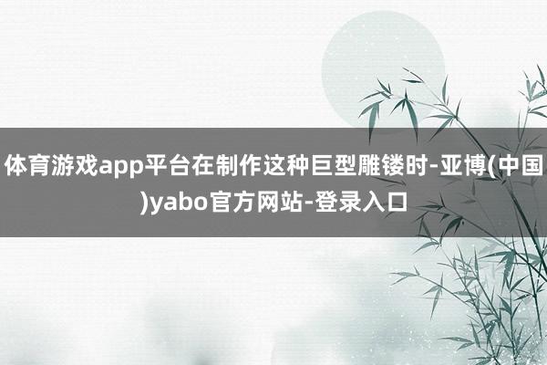 体育游戏app平台在制作这种巨型雕镂时-亚博(中国)yabo官方网站-登录入口
