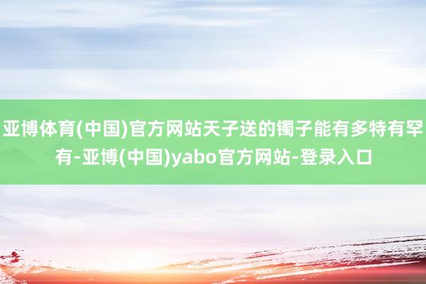亚博体育(中国)官方网站天子送的镯子能有多特有罕有-亚博(中国)yabo官方网站-登录入口