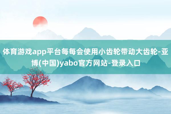 体育游戏app平台每每会使用小齿轮带动大齿轮-亚博(中国)yabo官方网站-登录入口