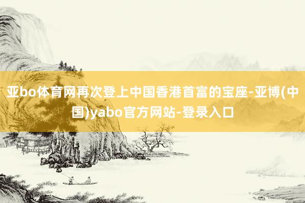 亚bo体育网再次登上中国香港首富的宝座-亚博(中国)yabo官方网站-登录入口
