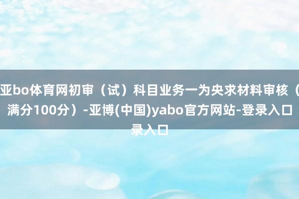 亚bo体育网初审（试）科目业务一为央求材料审核（满分100分）-亚博(中国)yabo官方网站-登录入口