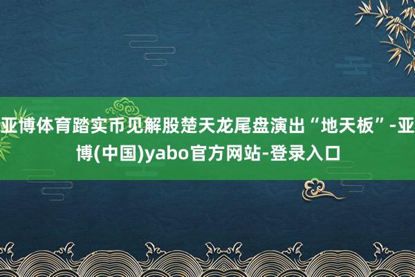 亚博体育踏实币见解股楚天龙尾盘演出“地天板”-亚博(中国)yabo官方网站-登录入口