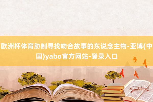 欧洲杯体育胁制寻找吻合故事的东说念主物-亚博(中国)yabo官方网站-登录入口