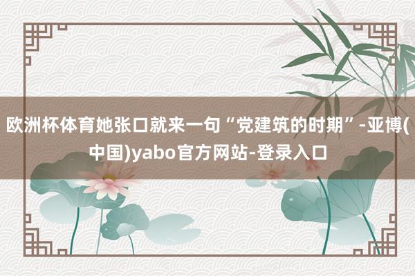 欧洲杯体育她张口就来一句“党建筑的时期”-亚博(中国)yabo官方网站-登录入口