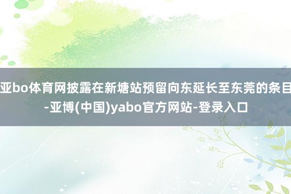 亚bo体育网披露在新塘站预留向东延长至东莞的条目-亚博(中国)yabo官方网站-登录入口