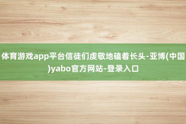 体育游戏app平台信徒们虔敬地磕着长头-亚博(中国)yabo官方网站-登录入口