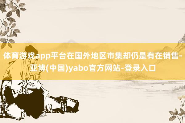 体育游戏app平台在国外地区市集却仍是有在销售-亚博(中国)yabo官方网站-登录入口